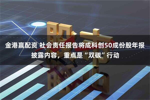金港赢配资 社会责任报告将成科创50成份股年报披露内容，重点是“双碳”行动