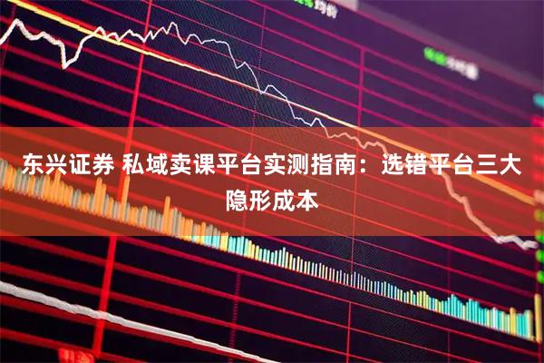 东兴证券 私域卖课平台实测指南：选错平台三大隐形成本