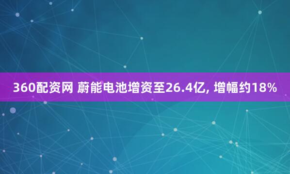 360配资网 蔚能电池增资至26.4亿, 增幅约18%