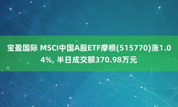 宝盈国际 MSCI中国A股ETF摩根(515770)涨1.04%, 半日成交额370.98万元