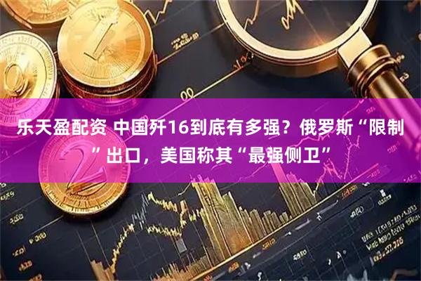 乐天盈配资 中国歼16到底有多强？俄罗斯“限制”出口，美国称其“最强侧卫”