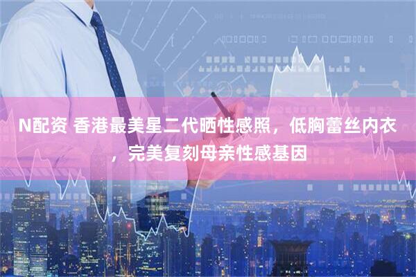 N配资 香港最美星二代晒性感照，低胸蕾丝内衣，完美复刻母亲性感基因