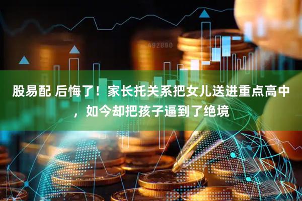 股易配 后悔了！家长托关系把女儿送进重点高中，如今却把孩子逼到了绝境