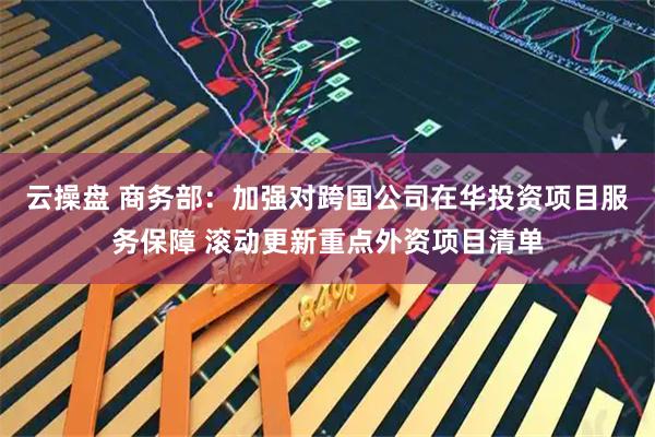 云操盘 商务部：加强对跨国公司在华投资项目服务保障 滚动更新重点外资项目清单