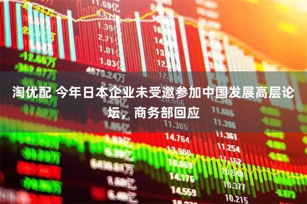 淘优配 今年日本企业未受邀参加中国发展高层论坛，商务部回应