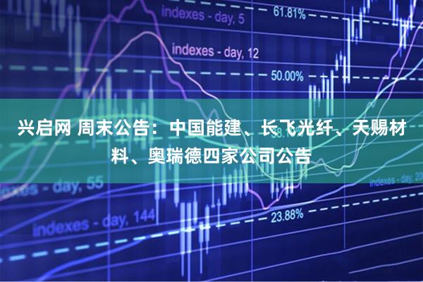 兴启网 周末公告：中国能建、长飞光纤、天赐材料、奥瑞德四家公司公告