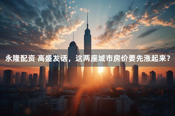 永隆配资 高盛发话，这两座城市房价要先涨起来？