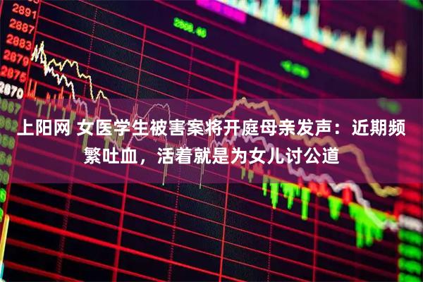 上阳网 女医学生被害案将开庭母亲发声：近期频繁吐血，活着就是为女儿讨公道