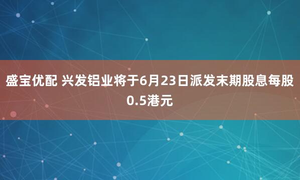 盛宝优配 兴发铝业将于6月23日派发末期股息每股0.5港元