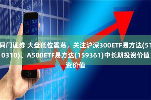同门证券 大盘低位震荡，关注沪深300ETF易方达(510310)、A500ETF易方达(159361)中长期投资价值